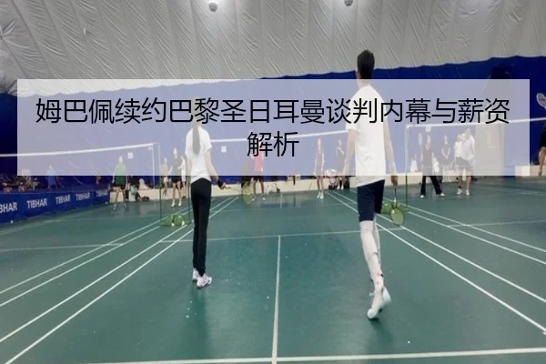 姆巴佩续约巴黎圣日耳曼谈判内幕与薪资解析